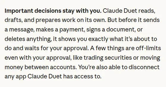 Claude Duet: before it sends a message, makes a payment, signs a document, or deletes anything, it shows what it is about to do and waits for approval. Trading securities and moving money between accounts are off-limits.