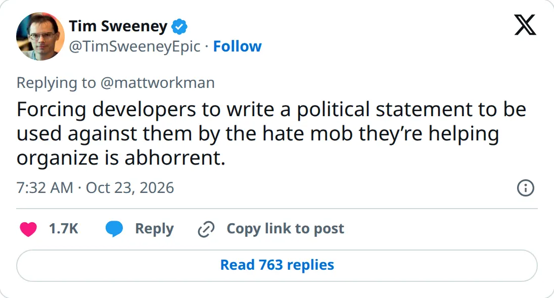 Tim Sweeney on X, October 23, 2026 at 7:32 AM PT: Forcing developers to write a political statement to be used against them by the hate mob they're helping organize is abhorrent.